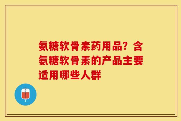 氨糖软骨素药用品？含氨糖软骨素的产品主要适用哪些人群