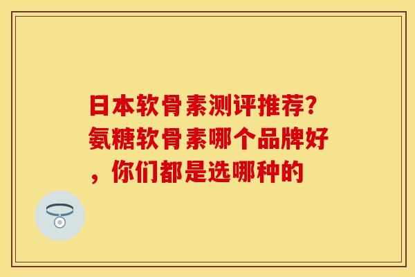 日本软骨素测评推荐？氨糖软骨素哪个品牌好，你们都是选哪种的