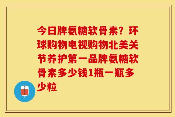 今日牌氨糖软骨素？环球购物电视购物北美关节养护第一品牌氨糖软骨素多少钱1瓶一瓶多少粒