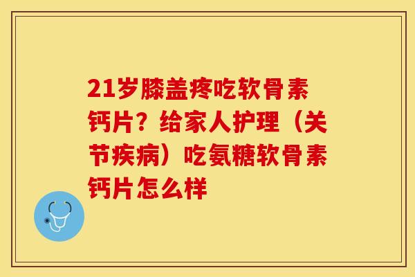 21岁膝盖疼吃软骨素钙片？给家人护理（关节疾病）吃氨糖软骨素钙片怎么样
