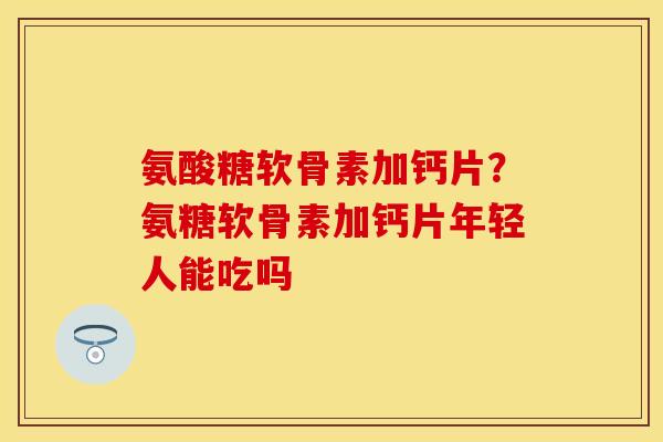 氨酸糖软骨素加钙片？氨糖软骨素加钙片年轻人能吃吗