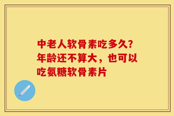 中老人软骨素吃多久？年龄还不算大，也可以吃氨糖软骨素片