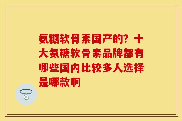 氨糖软骨素国产的？十大氨糖软骨素品牌都有哪些国内比较多人选择是哪款啊