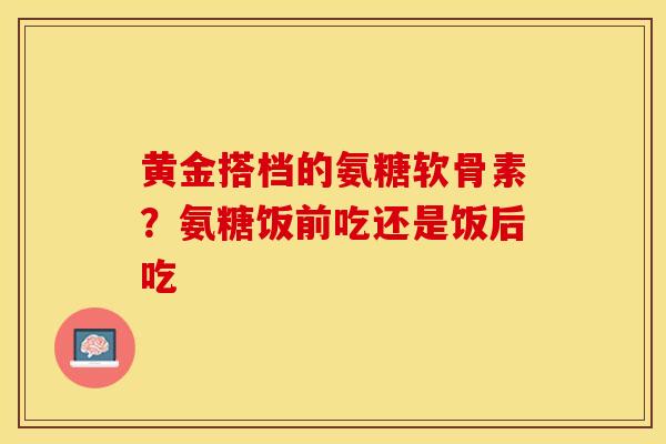 黄金搭档的氨糖软骨素？氨糖饭前吃还是饭后吃