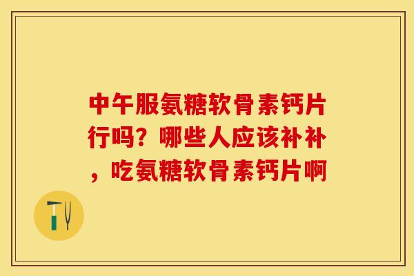 中午服氨糖软骨素钙片行吗？哪些人应该补补，吃氨糖软骨素钙片啊