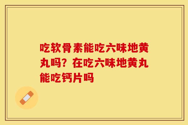 吃软骨素能吃六味地黄丸吗？在吃六味地黄丸能吃钙片吗