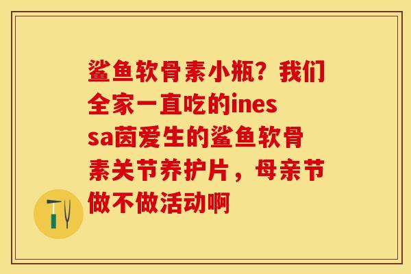 鲨鱼软骨素小瓶？我们全家一直吃的inessa茵爱生的鲨鱼软骨素关节养护片，母亲节做不做活动啊