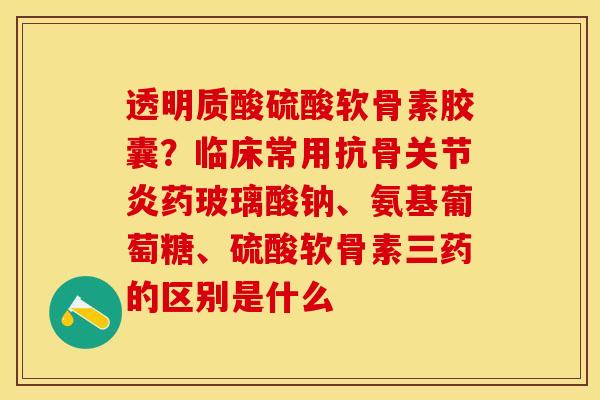 透明质酸硫酸软骨素胶囊？临床常用抗骨关节炎药玻璃酸钠、氨基葡萄糖、硫酸软骨素三药的区别是什么