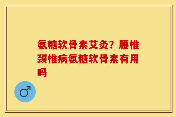 氨糖软骨素艾灸？腰椎颈椎病氨糖软骨素有用吗