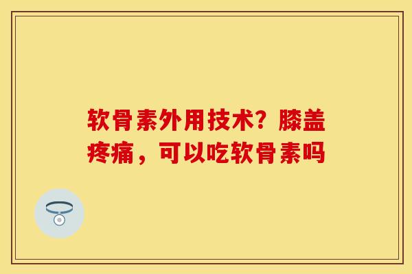软骨素外用技术？膝盖疼痛，可以吃软骨素吗