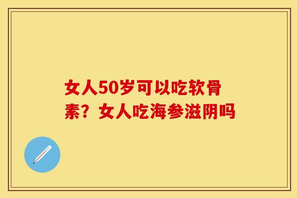 女人50岁可以吃软骨素？女人吃海参滋阴吗-第1张图片-关节保镖