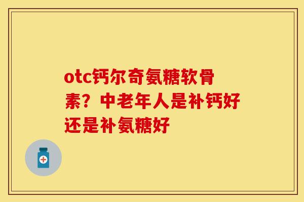 otc钙尔奇氨糖软骨素？中老年人是补钙好还是补氨糖好