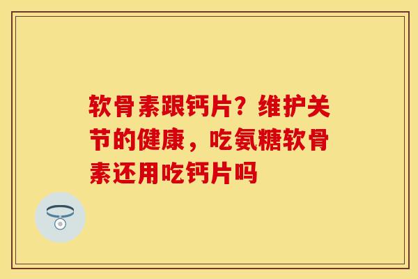 软骨素跟钙片？维护关节的健康，吃氨糖软骨素还用吃钙片吗