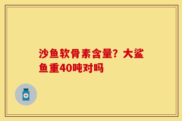 沙鱼软骨素含量？大鲨鱼重40吨对吗