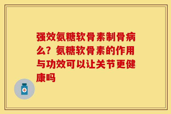 强效氨糖软骨素制骨病么？氨糖软骨素的作用与功效可以让关节更健康吗