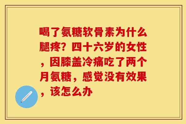 喝了氨糖软骨素为什么腿疼？四十六岁的女性，因膝盖冷痛吃了两个月氨糖，感觉没有效果，该怎么办