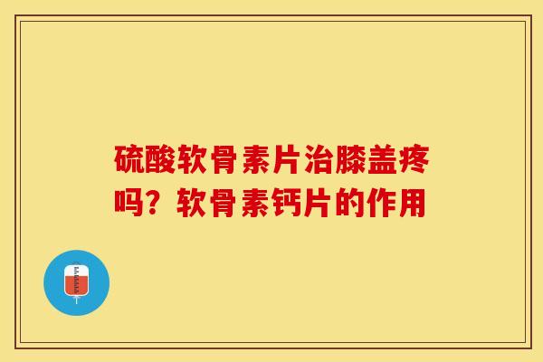 硫酸软骨素片治膝盖疼吗？软骨素钙片的作用