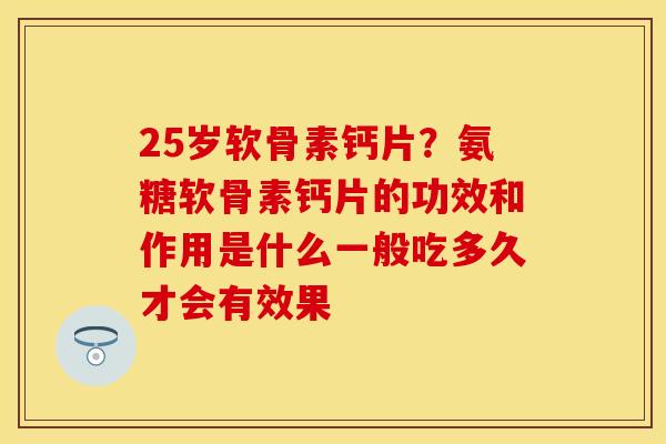 25岁软骨素钙片？氨糖软骨素钙片的功效和作用是什么一般吃多久才会有效果