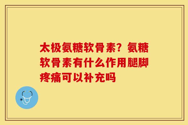 太极氨糖软骨素？氨糖软骨素有什么作用腿脚疼痛可以补充吗