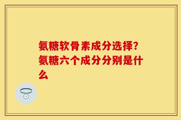 氨糖软骨素成分选择？氨糖六个成分分别是什么