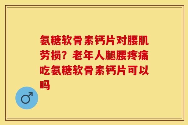 氨糖软骨素钙片对腰肌劳损？老年人腿腰疼痛吃氨糖软骨素钙片可以吗