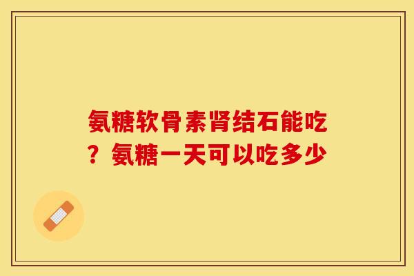 氨糖软骨素肾结石能吃？氨糖一天可以吃多少
