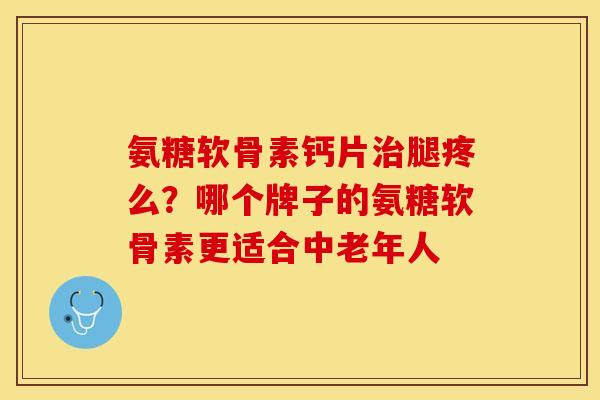 氨糖软骨素钙片治腿疼么？哪个牌子的氨糖软骨素更适合中老年人