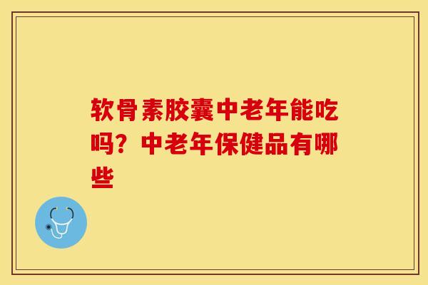 软骨素胶囊中老年能吃吗？中老年保健品有哪些