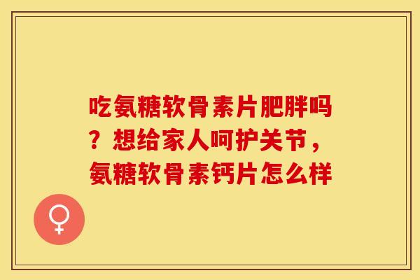 吃氨糖软骨素片肥胖吗？想给家人呵护关节，氨糖软骨素钙片怎么样