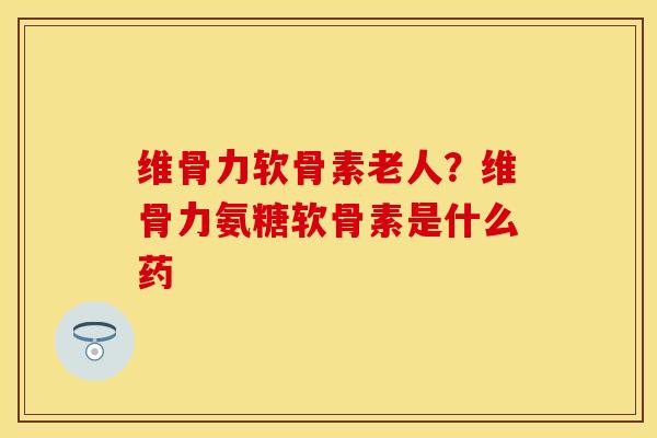 维骨力软骨素老人？维骨力氨糖软骨素是什么药