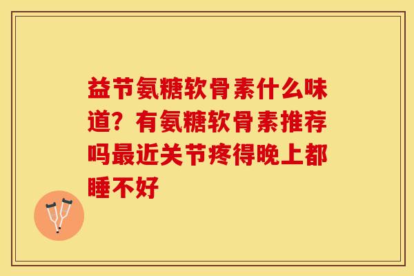 益节氨糖软骨素什么味道？有氨糖软骨素推荐吗最近关节疼得晚上都睡不好