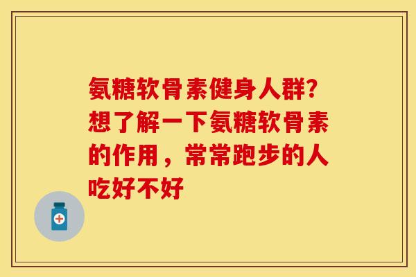 氨糖软骨素健身人群？想了解一下氨糖软骨素的作用，常常跑步的人吃好不好