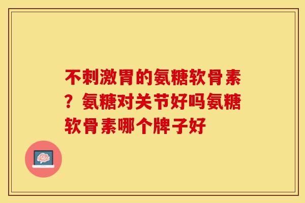 不刺激胃的氨糖软骨素？氨糖对关节好吗氨糖软骨素哪个牌子好