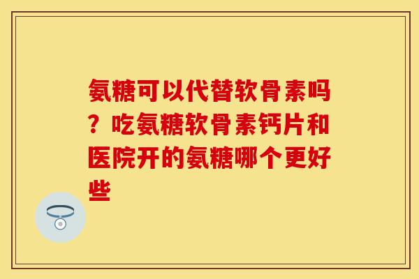 氨糖可以代替软骨素吗？吃氨糖软骨素钙片和医院开的氨糖哪个更好些