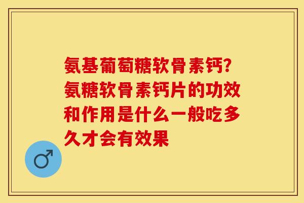 氨基葡萄糖软骨素钙？氨糖软骨素钙片的功效和作用是什么一般吃多久才会有效果