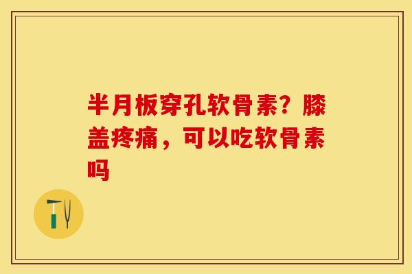 半月板穿孔软骨素？膝盖疼痛，可以吃软骨素吗