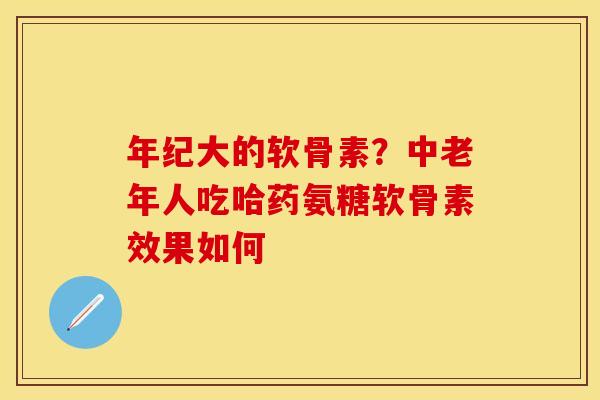 年纪大的软骨素？中老年人吃哈药氨糖软骨素效果如何