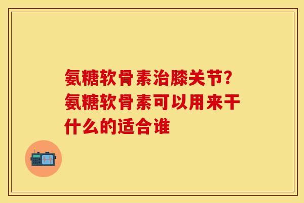 氨糖软骨素治膝关节？氨糖软骨素可以用来干什么的适合谁