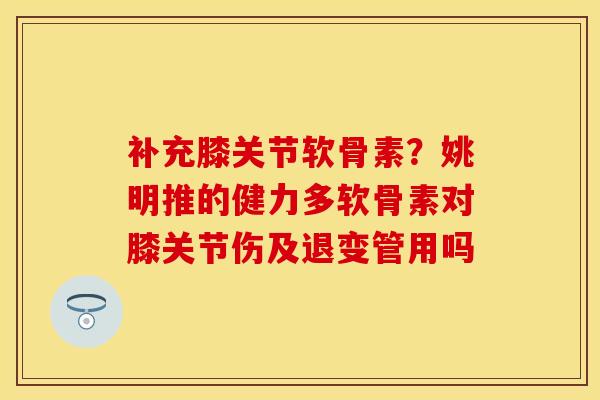 补充膝关节软骨素？姚明推的健力多软骨素对膝关节伤及退变管用吗