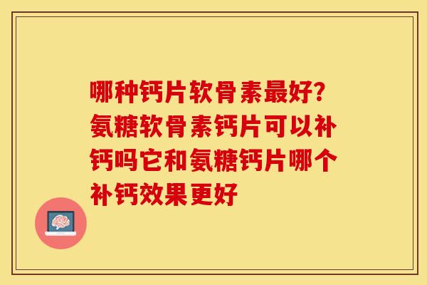 哪种钙片软骨素最好？氨糖软骨素钙片可以补钙吗它和氨糖钙片哪个补钙效果更好