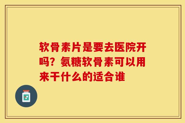 软骨素片是要去医院开吗？氨糖软骨素可以用来干什么的适合谁