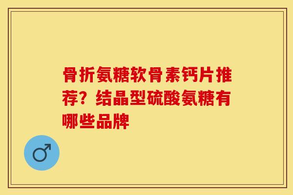 骨折氨糖软骨素钙片推荐？结晶型硫酸氨糖有哪些品牌