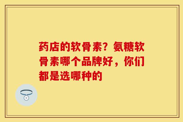 药店的软骨素？氨糖软骨素哪个品牌好，你们都是选哪种的