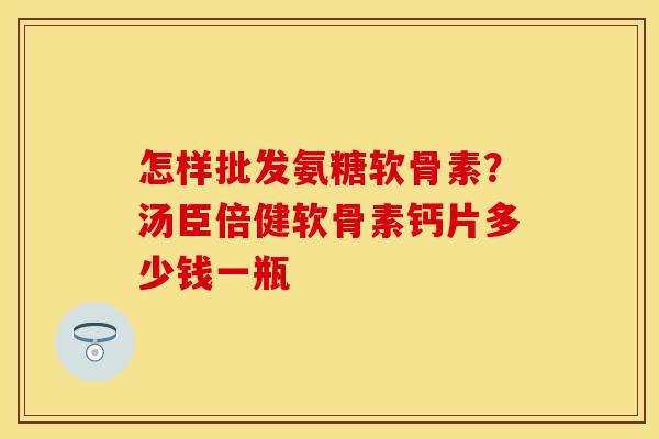 怎样批发氨糖软骨素？汤臣倍健软骨素钙片多少钱一瓶