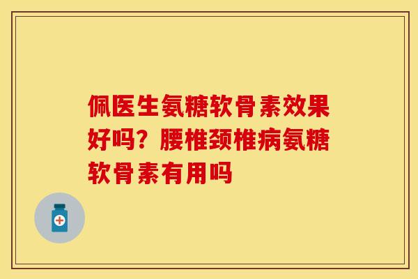 佩医生氨糖软骨素效果好吗？腰椎颈椎病氨糖软骨素有用吗
