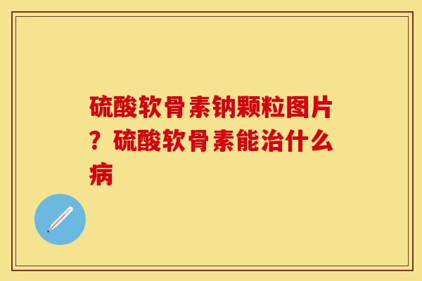 硫酸软骨素钠颗粒图片？硫酸软骨素能治什么病