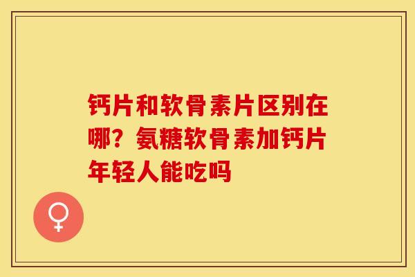 钙片和软骨素片区别在哪？氨糖软骨素加钙片年轻人能吃吗