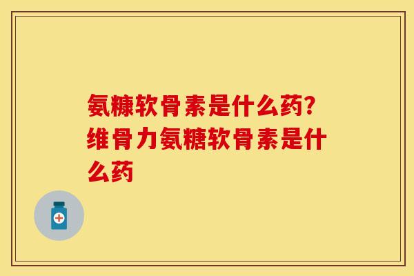 氨糠软骨素是什么药？维骨力氨糖软骨素是什么药