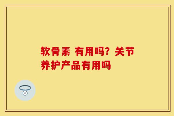 软骨素 有用吗？关节养护产品有用吗
