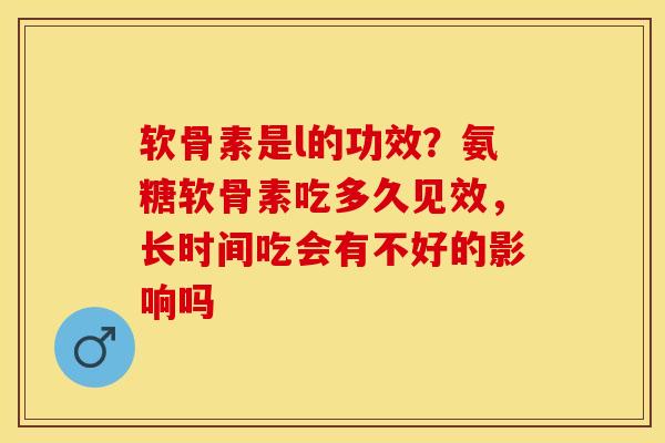 软骨素是l的功效？氨糖软骨素吃多久见效，长时间吃会有不好的影响吗